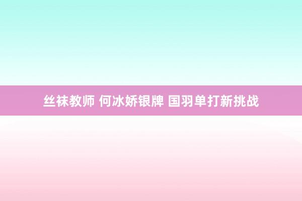 丝袜教师 何冰娇银牌 国羽单打新挑战