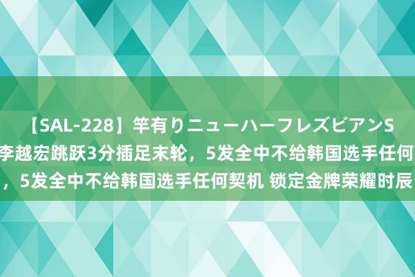【SAL-228】竿有りニューハーフレズビアンSEX1125分 不掉链子！李越宏跳跃3分插足末轮，5发全中不给韩国选手任何契机 锁定金牌荣耀时辰