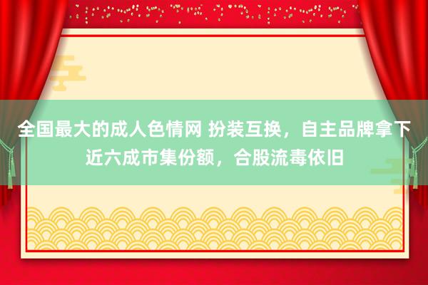 全国最大的成人色情网 扮装互换，自主品牌拿下近六成市集份额，合股流毒依旧