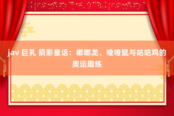 jav 巨乳 箭影童话：嘟嘟龙、喳喳鼠与咕咕鸡的奥运趣练