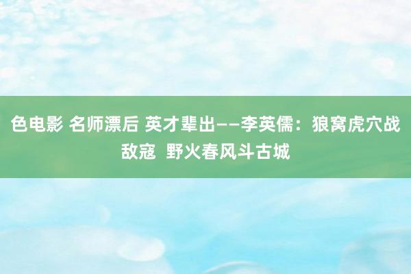 色电影 名师漂后 英才辈出——李英儒：狼窝虎穴战敌寇  野火春风斗古城