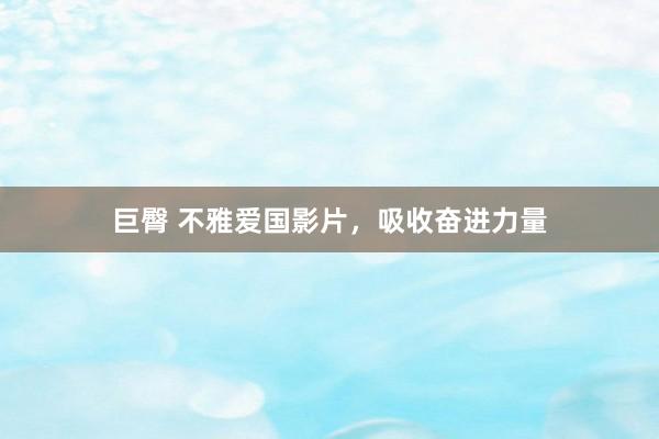 巨臀 不雅爱国影片，吸收奋进力量