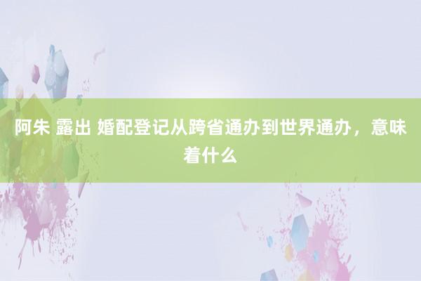 阿朱 露出 婚配登记从跨省通办到世界通办，意味着什么