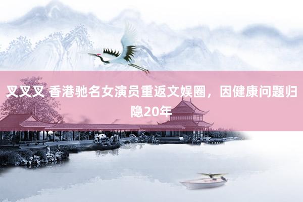 叉叉叉 香港驰名女演员重返文娱圈，因健康问题归隐20年
