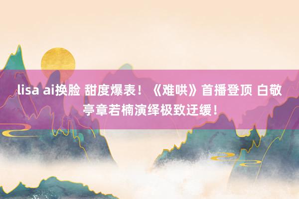lisa ai换脸 甜度爆表！《难哄》首播登顶 白敬亭章若楠演绎极致迂缓！