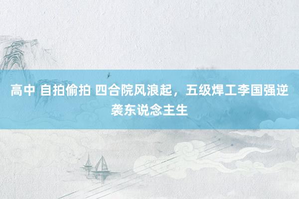 高中 自拍偷拍 四合院风浪起，五级焊工李国强逆袭东说念主生