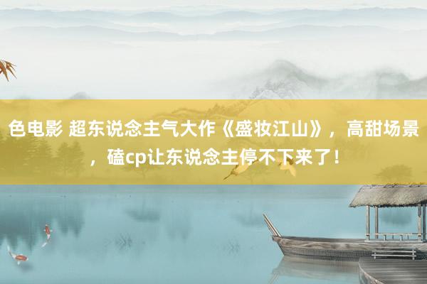 色电影 超东说念主气大作《盛妆江山》，高甜场景，磕cp让东说念主停不下来了！