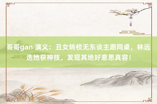 哥哥gan 演义：丑女转校无东谈主愿同桌，林远选她获神技，发现其绝好意思真容！