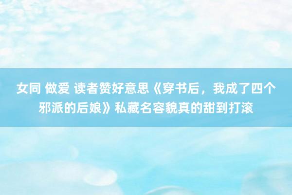 女同 做爱 读者赞好意思《穿书后，我成了四个邪派的后娘》私藏名容貌真的甜到打滚