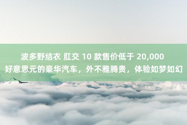 波多野结衣 肛交 10 款售价低于 20,000 好意思元的豪华汽车，外不雅腾贵，体验如梦如幻