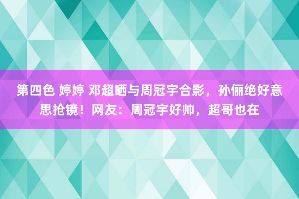 第四色 婷婷 邓超晒与周冠宇合影，孙俪绝好意思抢镜！网友：周冠宇好帅，超哥也在