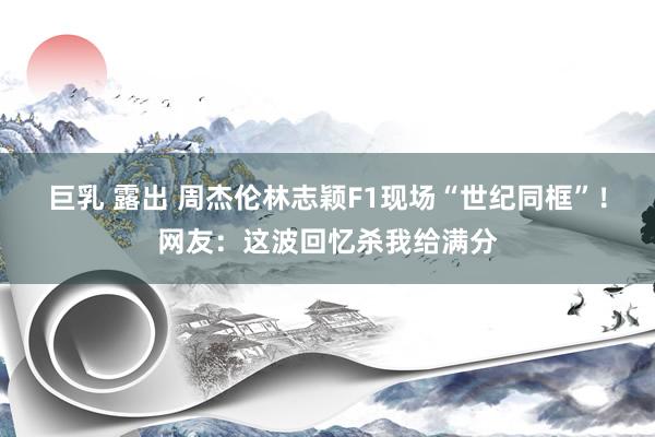 巨乳 露出 周杰伦林志颖F1现场“世纪同框”！网友：这波回忆杀我给满分