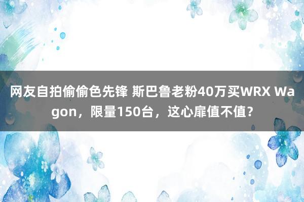 网友自拍偷偷色先锋 斯巴鲁老粉40万买WRX Wagon，限量150台，这心扉值不值？