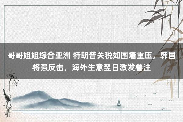 哥哥姐姐综合亚洲 特朗普关税如围墙重压，韩国将强反击，海外生意翌日激发眷注