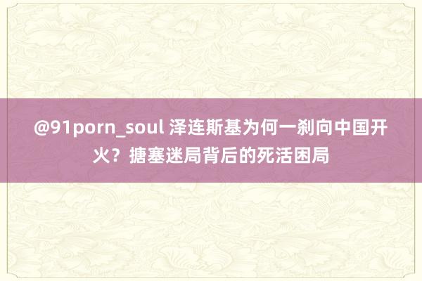 @91porn_soul 泽连斯基为何一刹向中国开火？搪塞迷局背后的死活困局