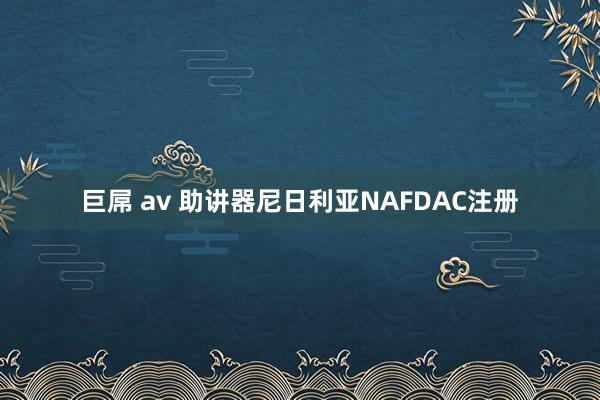 巨屌 av 助讲器尼日利亚NAFDAC注册