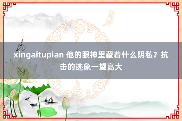 xingaitupian 他的眼神里藏着什么阴私？抗击的迹象一望高大