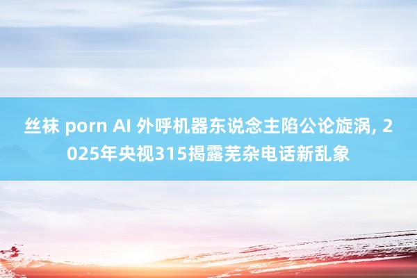丝袜 porn AI 外呼机器东说念主陷公论旋涡, 2025年央视315揭露芜杂电话新乱象