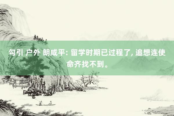 勾引 户外 朗咸平: 留学时期已过程了, 追想连使命齐找不到。