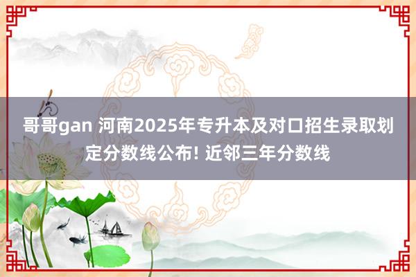 哥哥gan 河南2025年专升本及对口招生录取划定分数线公布! 近邻三年分数线