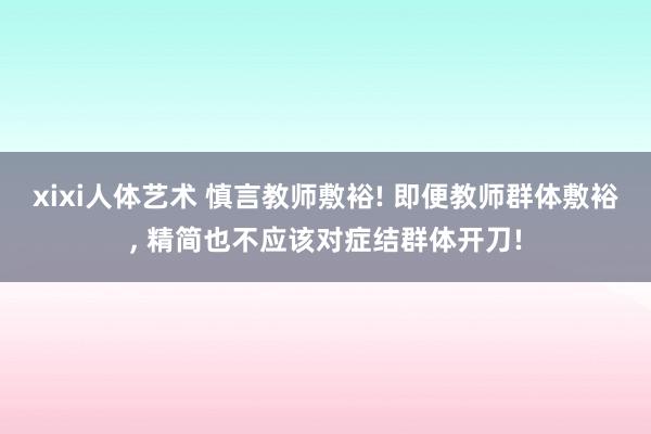 xixi人体艺术 慎言教师敷裕! 即便教师群体敷裕, 精简也不应该对症结群体开刀!