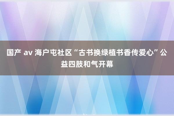 国产 av 海户屯社区“古书换绿植书香传爱心”公益四肢和气开幕