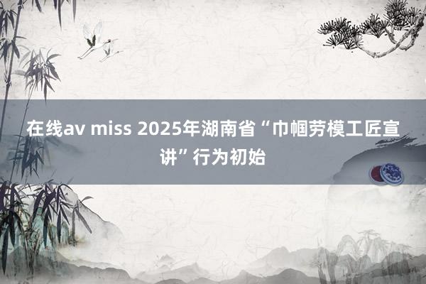 在线av miss 2025年湖南省“巾帼劳模工匠宣讲”行为初始