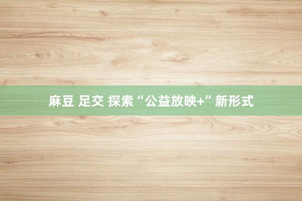 麻豆 足交 探索“公益放映+”新形式