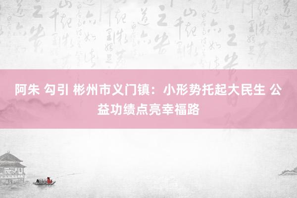 阿朱 勾引 彬州市义门镇：小形势托起大民生 公益功绩点亮幸福路