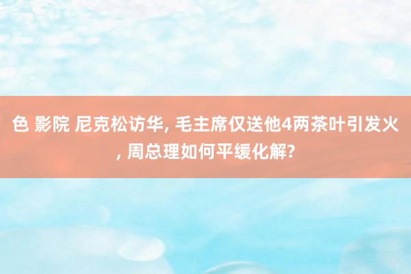 色 影院 尼克松访华, 毛主席仅送他4两茶叶引发火, 周总理如何平缓化解?