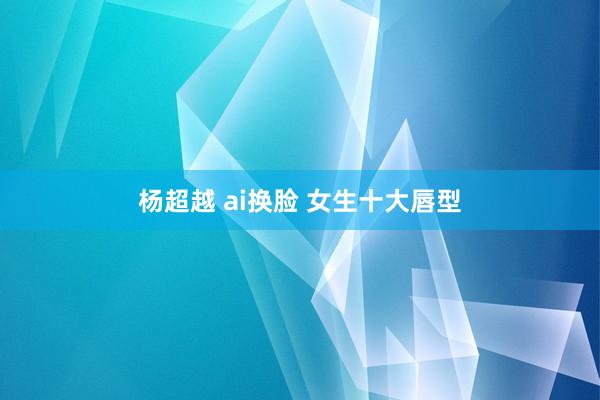 杨超越 ai换脸 女生十大唇型