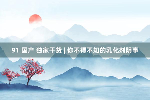 91 国产 独家干货 | 你不得不知的乳化剂阴事