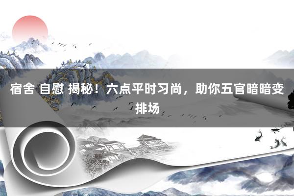 宿舍 自慰 揭秘！六点平时习尚，助你五官暗暗变排场