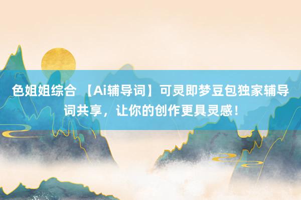 色姐姐综合 【Ai辅导词】可灵即梦豆包独家辅导词共享，让你的创作更具灵感！