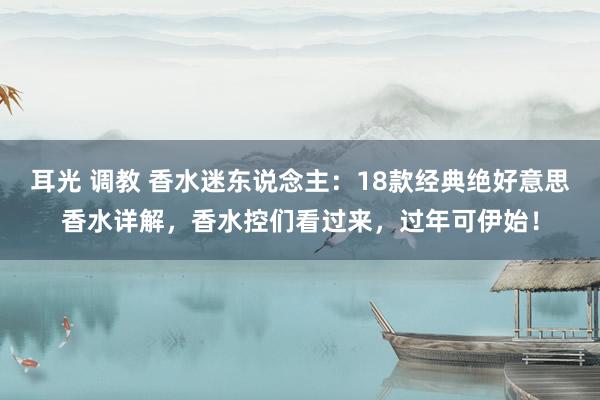 耳光 调教 香水迷东说念主：18款经典绝好意思香水详解，香水控们看过来，过年可伊始！