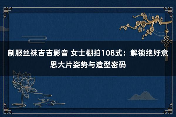 制服丝袜吉吉影音 女士棚拍108式：解锁绝好意思大片姿势与造型密码