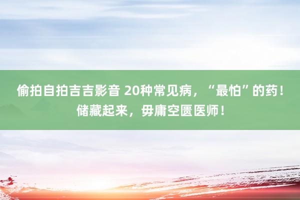 偷拍自拍吉吉影音 20种常见病,“最怕”的药!储藏起来,毋庸空匮医师!