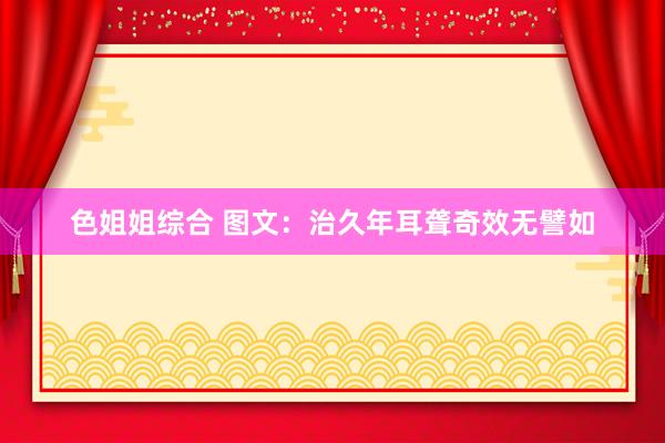 色姐姐综合 图文：治久年耳聋奇效无譬如