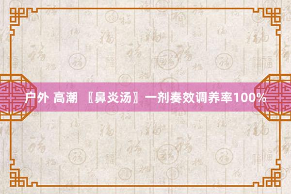 户外 高潮 〖鼻炎汤〗一剂奏效调养率100%