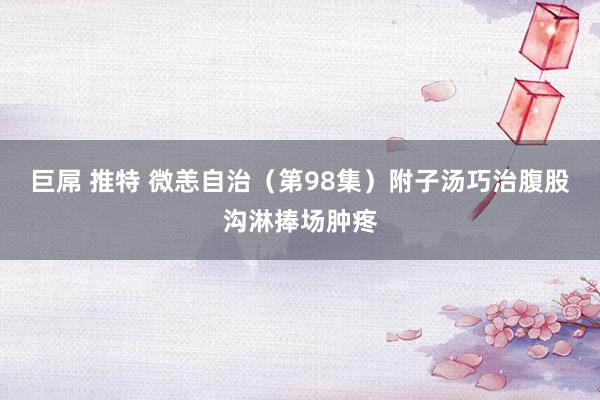 巨屌 推特 微恙自治（第98集）附子汤巧治腹股沟淋捧场肿疼
