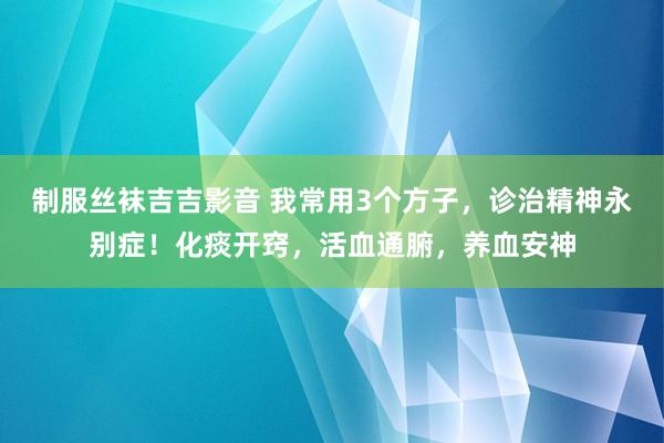 制服丝袜吉吉影音 我常用3个方子，诊治精神永别症！化痰开窍，活血通腑，养血安神