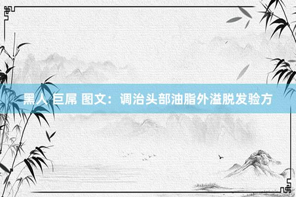 黑人 巨屌 图文：调治头部油脂外溢脱发验方