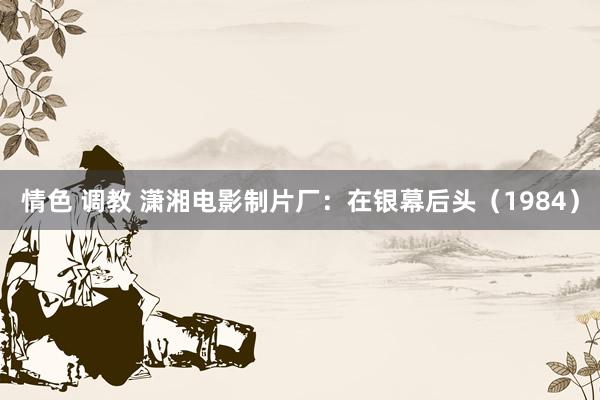 情色 调教 潇湘电影制片厂：在银幕后头（1984）