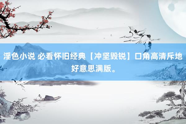 淫色小说 必看怀旧经典【冲坚毁锐】口角高清斥地好意思满版。
